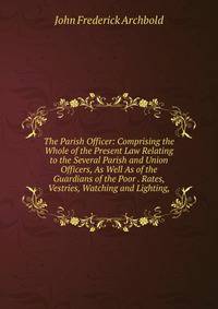 The Parish Officer: Comprising the Whole of the Present Law Relating to the Several Parish and Union Officers, As Well As of the Guardians of the Poor . Rates, Vestries, Watching and Lighting,