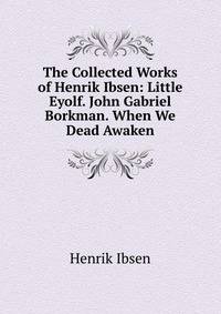 The Collected Works of Henrik Ibsen: Little Eyolf. John Gabriel Borkman. When We Dead Awaken