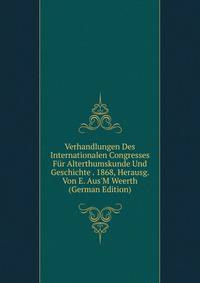 Verhandlungen Des Internationalen Congresses F?r Alterthumskunde Und Geschichte . 1868, Herausg. Von E. Aus'M Weerth (German Edition)