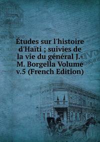 ?tudes sur l'histoire d'Ha?ti ; suivies de la vie du g?n?ral J.-M. Borgella Volume v.5 (French Edition)