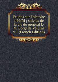 ?tudes sur l'histoire d'Ha?ti ; suivies de la vie du g?n?ral J.-M. Borgella Volume v.7 (French Edition)