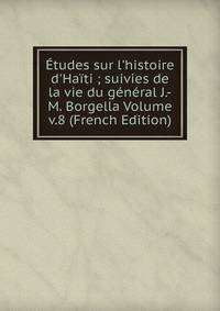 ?tudes sur l'histoire d'Ha?ti ; suivies de la vie du g?n?ral J.-M. Borgella Volume v.8 (French Edition)