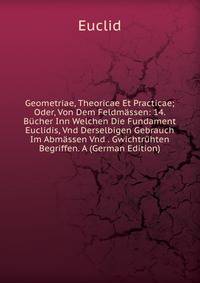 Geometriae, Theoricae Et Practicae; Oder, Von Dem Feldmassen: 14. Bucher Inn Welchen Die Fundament Euclidis, Vnd Derselbigen Gebrauch Im Abmassen Vnd . Gwichtruhten Begriffen. A (German Edition)