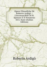 Opere Filosofiche D? Roberto Ardig? .: L'inconoscibile Di H. Spencer E Il Noumeno Di E. Kant (Italian Edition)