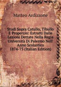 Studi Sopra Catullo, Tibullo E Properzio: Estratti Dalle Lezioni Dettate Nella Regia Universit? Di Palermo Nell' Anno Scolastico 1874-75 (Italian Edition)