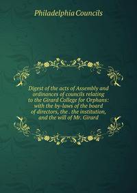 Digest of the acts of Assembly and ordinances of councils relating to the Girard College for Orphans: with the by-laws of the board of directors, the . the institution, and the will of Mr. Girard