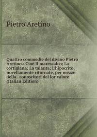 Quattro commedie del divino Pietro Aretino.: Cio? Il marescalco; La cortigiana; La talanta; L'hipocrito, novellamente ritornate, per mezzo della . conoscitori del lor valore (Italian Edition)