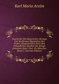 Geschichte Des Bayerischen Herzogs Und Kurfursten Maximilian Des Ersten, Hauptsachlich Nach Den Urkundlichen Quellen Des Konigl. Geheimen Haus- Und . Zu Munchen. Band. I. (German Edition)