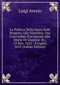 La Politica Della Santa Sede Rispetto Alla Valtellina: Dal Concordato D'avignone Alla Morte Di Gregorio Xv., 12 Nov. 1622 - 8 Luglio 1623 (Italian Edition)