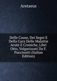Delle Cause, Dei Segni E Della Cura Delle Malattie Acute E Croniche, Libri Otto, Volgarizzati Da F. Puccinotti (Italian Edition)