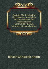 Beytrage Zur Geschichte Und Literatur: Vorzuglich Aus Den Schatzen Der Pfalzbaierschen Centralbibliothek Zu Munchen (German Edition)