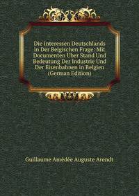 Die Interessen Deutschlands in Der Belgischen Frage: Mit Documenten Uber Stand Und Bedeutung Der Industrie Und Der Eisenbahnen in Belgien (German Edition)