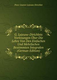 G. Lejeune-Dirichlets Vorlesungen Uber Die Lehre Von Den Einfachen Und Mehrfachen Bestimmten Integralen (German Edition)