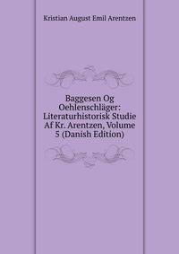 Baggesen Og Oehlenschlager: Literaturhistorisk Studie Af Kr. Arentzen, Volume 5 (Danish Edition)