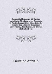 Hymnodia Hispanica Ad Cantus, Latinitatis, Metrique Legis Revocata, Et Aucta: Praemittitur Dissertatio De Hymnis Ecclesiasticis Eorumque Correctione, . Instituendo, Ii. Breviar (Latin Edition)