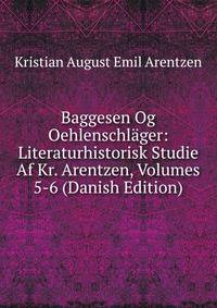 Baggesen Og Oehlenschlager: Literaturhistorisk Studie Af Kr. Arentzen, Volumes 5-6 (Danish Edition)