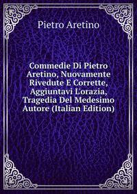Commedie Di Pietro Aretino, Nuovamente Rivedute E Corrette, Aggiuntavi L'orazia, Tragedia Del Medesimo Autore (Italian Edition)
