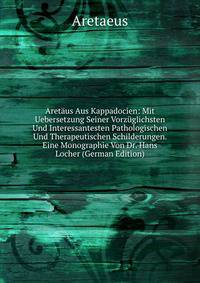 Aretaus Aus Kappadocien: Mit Uebersetzung Seiner Vorzuglichsten Und Interessantesten Pathologischen Und Therapeutischen Schilderungen. Eine Monographie Von Dr. Hans Locher (German Edition)
