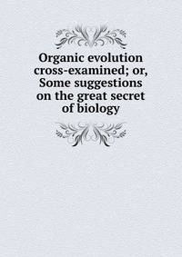 Organic evolution cross-examined; or, Some suggestions on the great secret of biology
