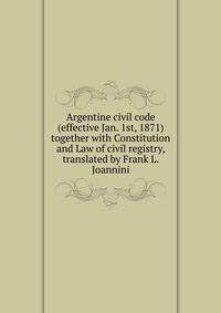 Argentine civil code (effective Jan. 1st, 1871) together with Constitution and Law of civil registry, translated by Frank L. Joannini