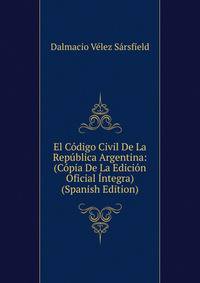 El Codigo Civil De La Republica Argentina: (Copia De La Edicion Oficial Integra) (Spanish Edition)