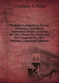 Trabajos Lejislativos De Las Primeras Asambleas Arjentinas Desde La Junta De 1811 Hasta La Disolucion Del Congreso En 1827, Volume 2 (Spanish Edition)