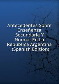 Antecedentes Sobre Ensenenza Secundaria Y Normal En La Republica Argentina . (Spanish Edition)