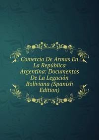 Comercio De Armas En La Republica Argentina: Documentos De La Legacion Boliviana (Spanish Edition)