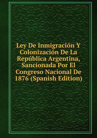 Ley De Inmigracion Y Colonizacion De La Republica Argentina, Sancionada Por El Congreso Nacional De 1876 (Spanish Edition)