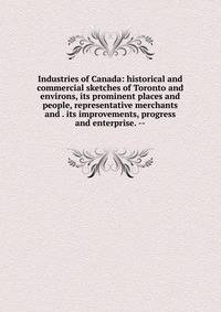 Industries of Canada: historical and commercial sketches of Toronto and environs, its prominent places and people, representative merchants and . its improvements, progress and enterprise. --