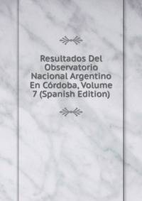 Resultados Del Observatorio Nacional Argentino En Cordoba, Volume 7 (Spanish Edition)