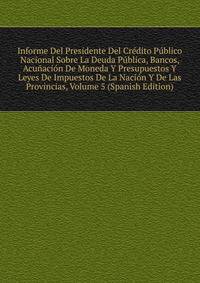Informe Del Presidente Del Credito Publico Nacional Sobre La Deuda Publica, Bancos, Acunacion De Moneda Y Presupuestos Y Leyes De Impuestos De La Nacion Y De Las Provincias, Volume 5 (Spanish Edition)