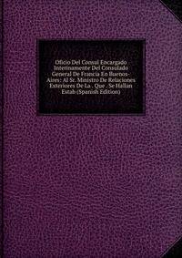 Oficio Del Consul Encargado Interinamente Del Consulado General De Francia En Buenos-Aires: Al Sr. Ministro De Relaciones Exteriores De La . Que . Se Hallan Estab (Spanish Edition)