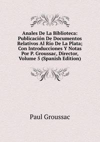 Anales De La Biblioteca: Publicacion De Documentos Relativos Al Rio De La Plata; Con Introducciones Y Notas Por P. Groussac, Director, Volume 5 (Spanish Edition)