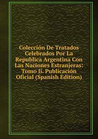 Coleccion De Tratados Celebrados Por La Republica Argentina Con Las Naciones Estranjeras: Tomo Ii. Publicacion Oficial (Spanish Edition)