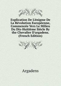 Explication De L'?nigme De La R?volution Europ?enne, Commenc?e Vers Le Milieu Du Dix-Huiti?me Si?cle By the Chevalier D'argadens. (French Edition)