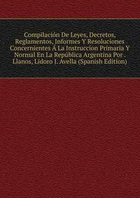 Compilacion De Leyes, Decretos, Reglamentos, Informes Y Resoluciones Concernientes A La Instruccion Primaria Y Normal En La Republica Argentina Por . Llanos, Lidoro J. Avella (Spanish Edition)