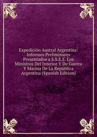 Expedicion Austral Argentina: Informes Preliminares Presentados a S.S.E.E. Los Ministros Del Interior Y De Guerra Y Marina De La Republica Argentina (Spanish Edition)
