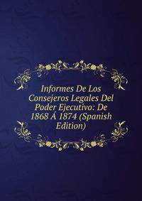 Informes De Los Consejeros Legales Del Poder Ejecutivo: De 1868 A 1874 (Spanish Edition)