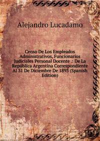 Censo De Los Empleados Administrativos, Funcionarios Judiciales Personal Docente .: De La Republica Argentina Correspondiente Al 31 De Diciembre De 1893 (Spanish Edition)