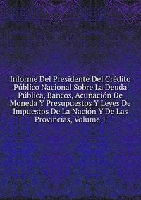 Informe Del Presidente Del Credito Publico Nacional Sobre La Deuda Publica, Bancos, Acunacion De Moneda Y Presupuestos Y Leyes De Impuestos De La Nacion Y De Las Provincias, Volume 1