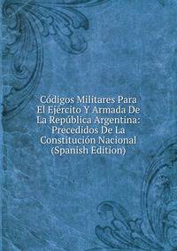Codigos Militares Para El Ejercito Y Armada De La Republica Argentina: Precedidos De La Constitucion Nacional (Spanish Edition)