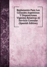 Reglamento Para Los Consules Argentinos Y Disposiciones Vigentes Relativas Al Servicio Consular (Spanish Edition)