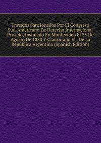 Tratados Sancionados Por El Congreso Sud-Americano De Derecho Internacional Privado, Instalado En Montevideo El 25 De Agosto De 1888 Y Clausurado El . De La Republica Argentina (Spanish Edition)