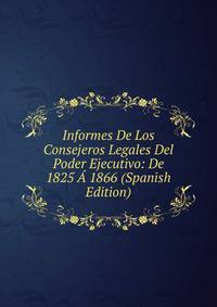 Informes De Los Consejeros Legales Del Poder Ejecutivo: De 1825 A 1866 (Spanish Edition)
