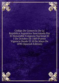 Codigo De Comercio De La Republica Argentina Sancionada Por El Honorable Congreso Nacional El 5 De Octubre De 1889 Puesto Vigencia Desde El 10 De Mayo De 1890 (Spanish Edition)