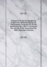 Codigo Civil De La Republica Argentina Sancionado Por El Honorable Congreso El 29 De Setiembre De 1869 Y Corregido Por Ley De 9 De Setiembre De 1882 (Spanish Edition)