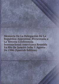 Memoria De La Delegacion De La Republica Argentina: Presentada a La Tercera Conferencia Internacional Americana Reunida En Rio De Janeiro Julio Y Agosto De 1906 (Spanish Edition)