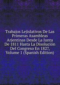 Trabajos Lejislativos De Las Primeras Asambleas Arjentinas Desde La Junta De 1811 Hasta La Disolucion Del Congreso En 1827, Volume 1 (Spanish Edition)
