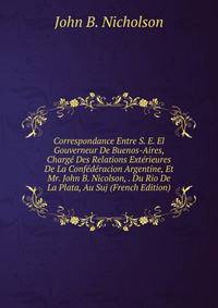 Correspondance Entre S. E. El Gouverneur De Buenos-Aires, Charge Des Relations Exterieures De La Confederacion Argentine, Et Mr. John B. Nicolson, . Du Rio De La Plata, Au Suj (French Edition)